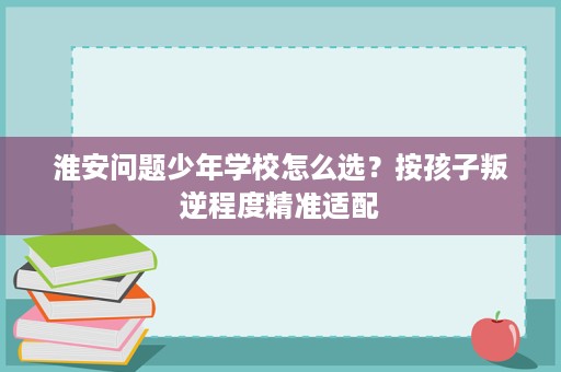 淮安问题少年学校怎么选?按孩子叛逆程度精准适配 淮安问题少年学校怎么选?按孩子叛逆程度精准适配