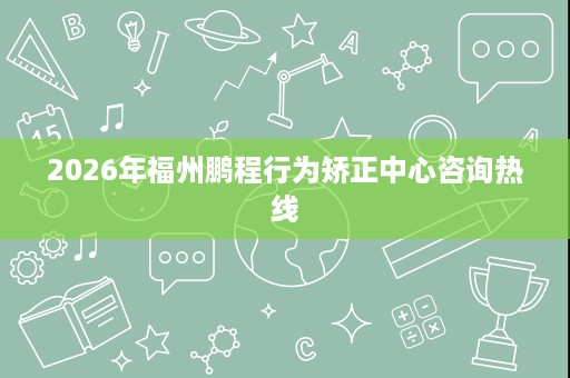 2026年福州鹏程行为矫正中心咨询热线