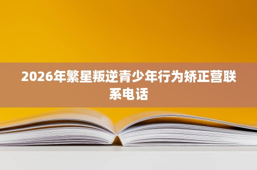 2026年繁星叛逆青少年行为矫正营联系电话 2026年繁星叛逆青少年行为矫正营联系电话