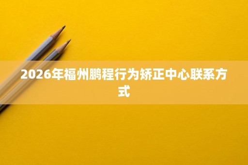 2026年福州鹏程行为矫正中心联系方式 2026年福州鹏程行为矫正中心联系方式