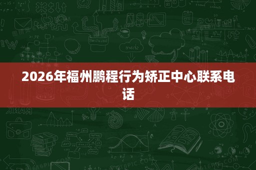 2026年福州鹏程行为矫正中心联系电话 2026年福州鹏程行为矫正中心联系电话