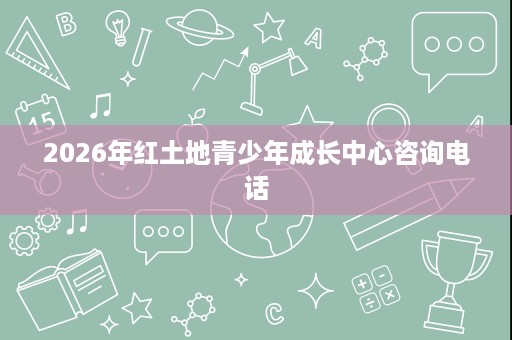 2026年红土地青少年成长中心咨询电话 2026年红土地青少年成长中心咨询电话
