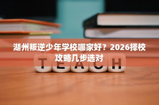 湖州叛逆少年学校哪家好?2026择校攻略几步选对 湖州叛逆少年学校哪家好?2026择校攻略几步选对