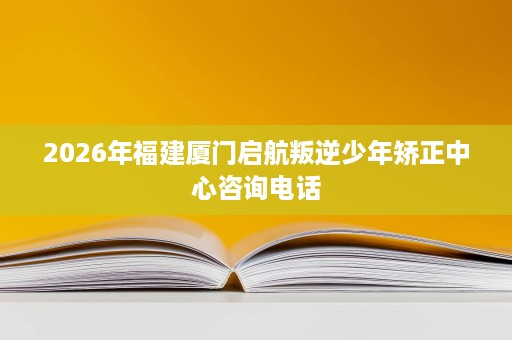 2026年福建厦门启航叛逆少年矫正中心咨询电话 2026年福建厦门启航叛逆少年矫正中心咨询电话