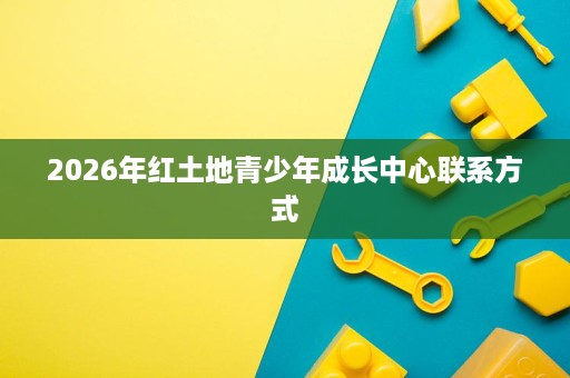 2026年红土地青少年成长中心联系方式 2026年红土地青少年成长中心联系方式