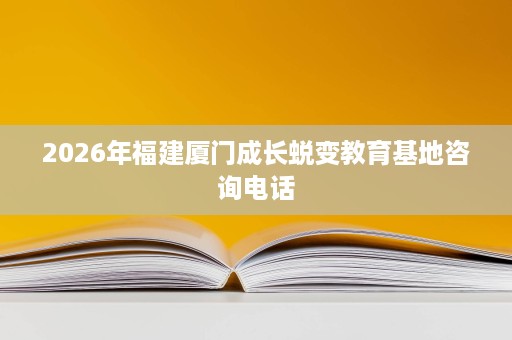 2026年福建厦门成长蜕变教育基地咨询电话 2026年福建厦门成长蜕变教育基地咨询电话