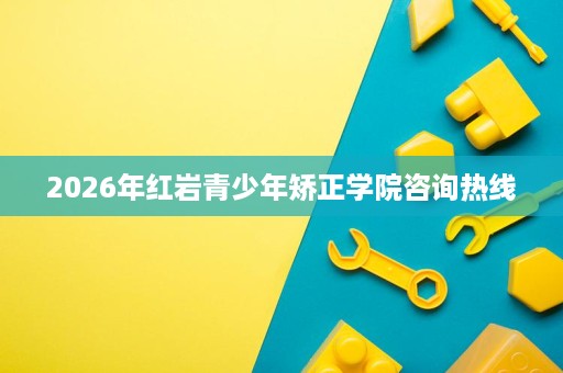 2026年红岩青少年矫正学院咨询热线 2026年红岩青少年矫正学院咨询热线