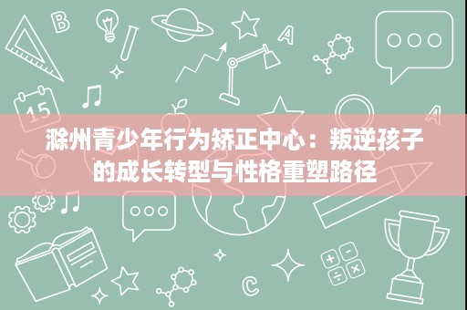 滁州青少年行为矫正中心：叛逆孩子的成长转型与性格重塑路径