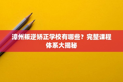 漳州叛逆矫正学校有哪些?完整课程体系大揭秘 漳州叛逆矫正学校有哪些?完整课程体系大揭秘