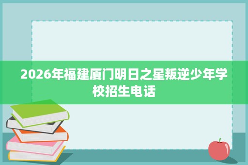 2026年福建厦门明日之星叛逆少年学校招生电话 2026年福建厦门明日之星叛逆少年学校招生电话