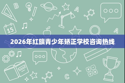 2026年红旗青少年矫正学校咨询热线 2026年红旗青少年矫正学校咨询热线