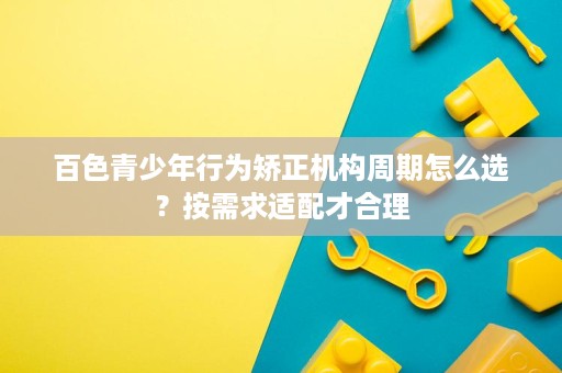 百色青少年行为矫正机构周期怎么选?按需求适配才合理 百色青少年行为矫正机构周期怎么选?按需求适配才合理