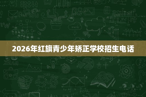 2026年红旗青少年矫正学校招生电话 2026年红旗青少年矫正学校招生电话