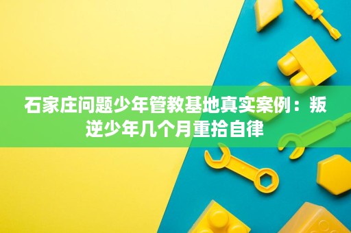 石家庄问题少年管教基地真实案例：叛逆少年几个月重拾自律
