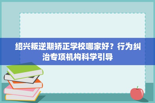 绍兴叛逆期矫正学校哪家好？行为纠治专项机构科学引导