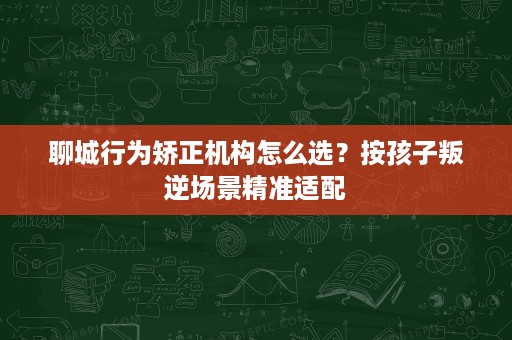 聊城行为矫正机构怎么选?按孩子叛逆场景精准适配 聊城行为矫正机构怎么选?按孩子叛逆场景精准适配