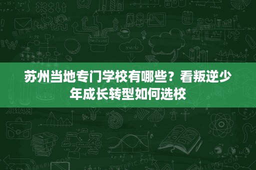 苏州当地专门学校有哪些?看叛逆少年成长转型如何选校 苏州当地专门学校有哪些?看叛逆少年成长转型如何选校