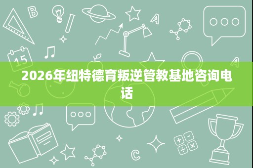 2026年纽特德育叛逆管教基地咨询电话 2026年纽特德育叛逆管教基地咨询电话