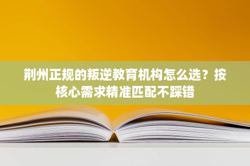 荆州正规的叛逆教育机构怎么选？按核心需求精准匹配不踩错