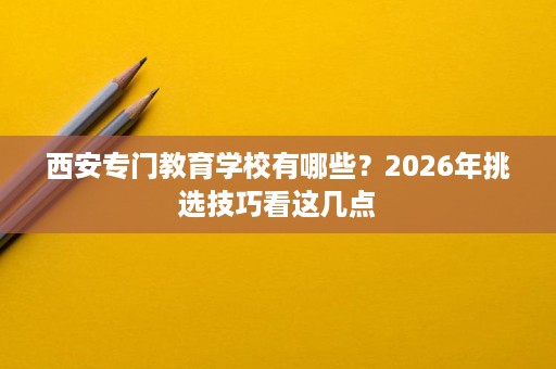 西安专门教育学校有哪些?2026年挑选技巧看这几点 西安专门教育学校有哪些?2026年挑选技巧看这几点