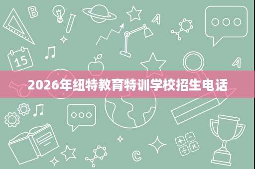 2026年纽特教育特训学校招生电话 2026年纽特教育特训学校招生电话