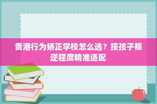 贵港行为矫正学校怎么选?按孩子叛逆程度精准适配 贵港行为矫正学校怎么选?按孩子叛逆程度精准适配