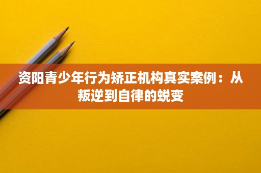 资阳青少年行为矫正机构真实案例：从叛逆到自律的蜕变