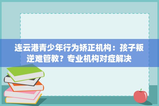 连云港青少年行为矫正机构:孩子叛逆难管教?专业机构对症解决 连云港青少年行为矫正机构:孩子叛逆难管教?专业机构对症解决