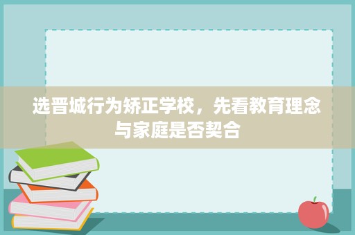 选晋城行为矫正学校,先看教育理念与家庭是否契合 选晋城行为矫正学校,先看教育理念与家庭是否契合