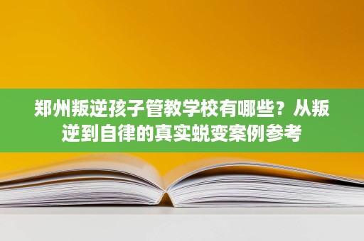 郑州叛逆孩子管教学校有哪些?从叛逆到自律的真实蜕变案例参考 郑州叛逆孩子管教学校有哪些?从叛逆到自律的真实蜕变案例参考