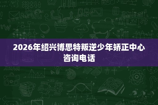 2026年绍兴博思特叛逆少年矫正中心咨询电话 2026年绍兴博思特叛逆少年矫正中心咨询电话