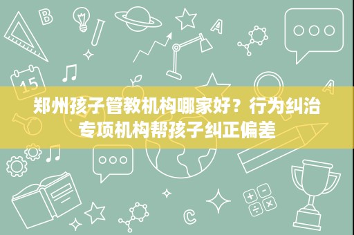 郑州孩子管教机构哪家好？行为纠治专项机构帮孩子纠正偏差
