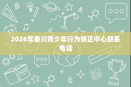 2026年秦川青少年行为矫正中心联系电话 2026年秦川青少年行为矫正中心联系电话
