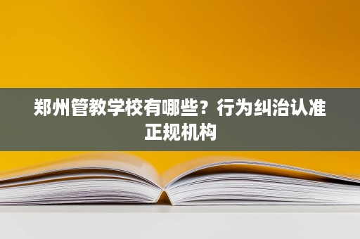 郑州管教学校有哪些?行为纠治认准正规机构 郑州管教学校有哪些?行为纠治认准正规机构
