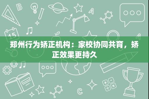 郑州行为矫正机构:家校协同共育,矫正效果更持久 郑州行为矫正机构:家校协同共育,矫正效果更持久