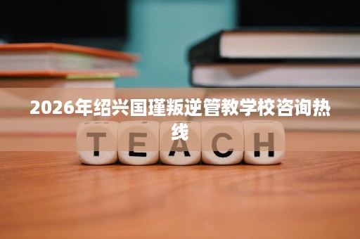 2026年绍兴国瑾叛逆管教学校咨询热线 2026年绍兴国瑾叛逆管教学校咨询热线