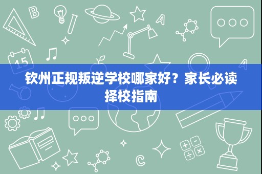 钦州正规叛逆学校哪家好?家长必读择校指南 钦州正规叛逆学校哪家好?家长必读择校指南