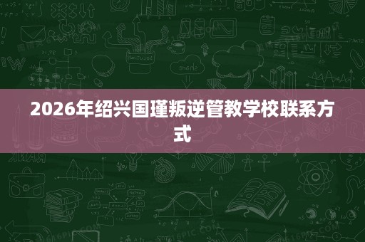 2026年绍兴国瑾叛逆管教学校联系方式 2026年绍兴国瑾叛逆管教学校联系方式