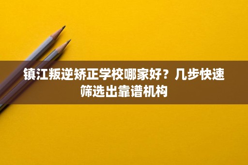 镇江叛逆矫正学校哪家好？几步快速筛选出靠谱机构