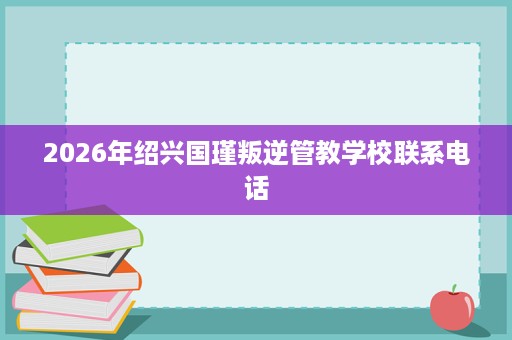 2026年绍兴国瑾叛逆管教学校联系电话 2026年绍兴国瑾叛逆管教学校联系电话
