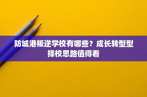 防城港叛逆学校有哪些？成长转型型择校思路值得看