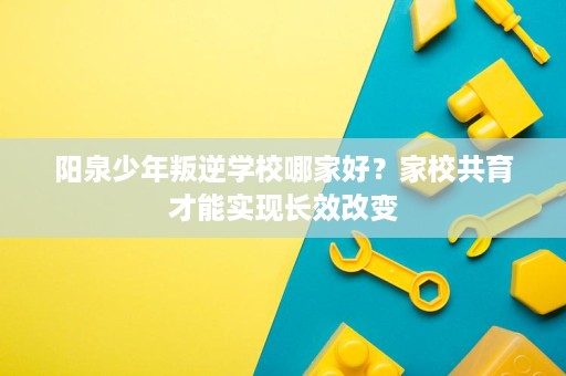 阳泉少年叛逆学校哪家好?家校共育才能实现长效改变 阳泉少年叛逆学校哪家好?家校共育才能实现长效改变