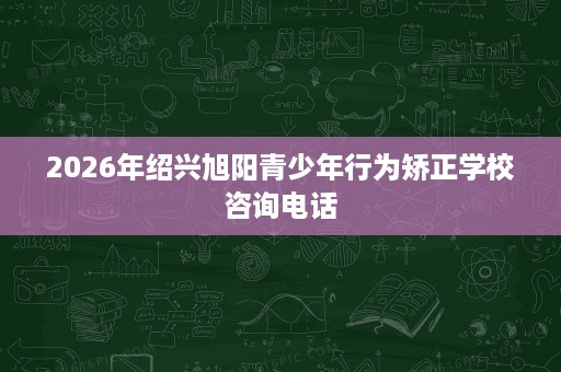 2026年绍兴旭阳青少年行为矫正学校咨询电话 2026年绍兴旭阳青少年行为矫正学校咨询电话