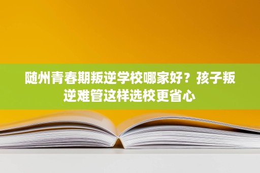 随州青春期叛逆学校哪家好?孩子叛逆难管这样选校更省心 随州青春期叛逆学校哪家好?孩子叛逆难管这样选校更省心