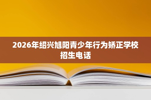 2026年绍兴旭阳青少年行为矫正学校招生电话 2026年绍兴旭阳青少年行为矫正学校招生电话
