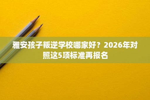 雅安孩子叛逆学校哪家好?2026年对照这5项标准再报名 雅安孩子叛逆学校哪家好?2026年对照这5项标准再报名