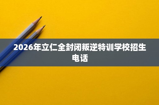 2026年立仁全封闭叛逆特训学校招生电话 2026年立仁全封闭叛逆特训学校招生电话