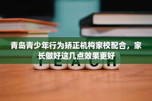 青岛青少年行为矫正机构家校配合,家长做好这几点效果更好 青岛青少年行为矫正机构家校配合,家长做好这几点效果更好