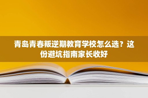 青岛青春叛逆期教育学校怎么选?这份避坑指南家长收好 青岛青春叛逆期教育学校怎么选?这份避坑指南家长收好