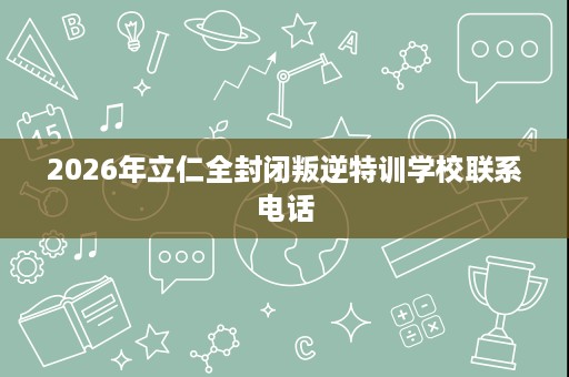 2026年立仁全封闭叛逆特训学校联系电话 2026年立仁全封闭叛逆特训学校联系电话